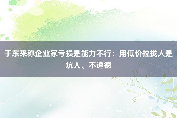 于东来称企业家亏损是能力不行：用低价拉拢人是坑人、不道德