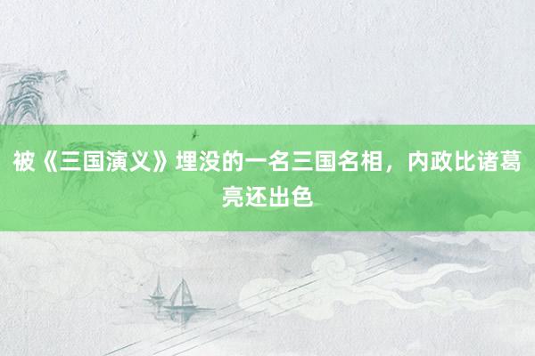 被《三国演义》埋没的一名三国名相，内政比诸葛亮还出色