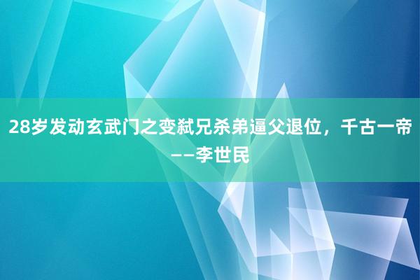 28岁发动玄武门之变弑兄杀弟逼父退位，千古一帝——李世民