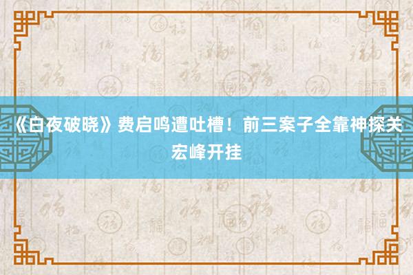 《白夜破晓》费启鸣遭吐槽！前三案子全靠神探关宏峰开挂