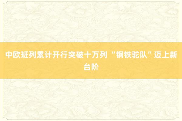 中欧班列累计开行突破十万列 “钢铁驼队”迈上新台阶