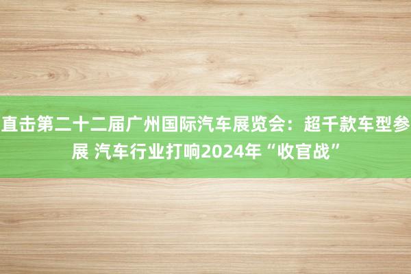 直击第二十二届广州国际汽车展览会：超千款车型参展 汽车行业打响2024年“收官战”