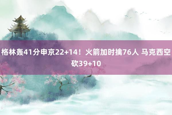 格林轰41分申京22+14！火箭加时擒76人 马克西空砍39+10