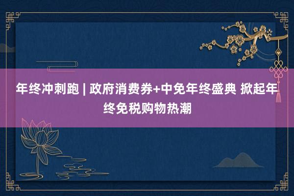 年终冲刺跑 | 政府消费券+中免年终盛典 掀起年终免税购物热潮