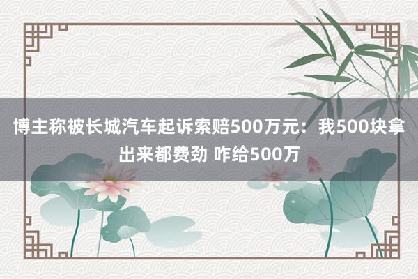 博主称被长城汽车起诉索赔500万元：我500块拿出来都费劲 咋给500万