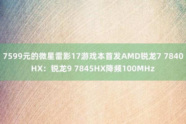 7599元的微星雷影17游戏本首发AMD锐龙7 7840HX：锐龙9 7845HX降频100MHz