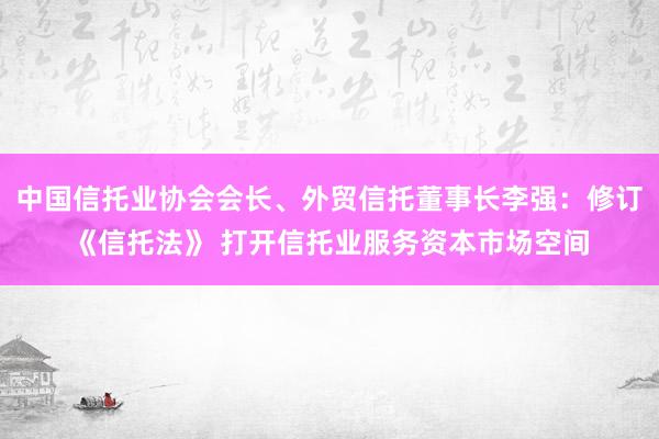 中国信托业协会会长、外贸信托董事长李强：修订《信托法》 打开信托业服务资本市场空间