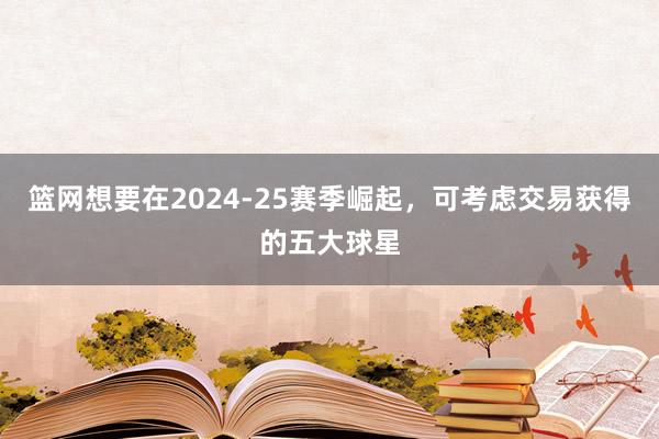 篮网想要在2024-25赛季崛起，可考虑交易获得的五大球星