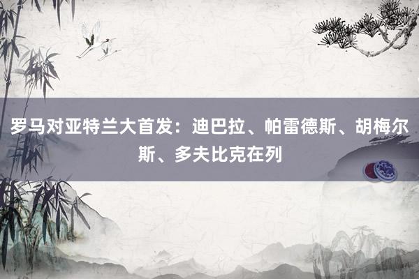 罗马对亚特兰大首发：迪巴拉、帕雷德斯、胡梅尔斯、多夫比克在列