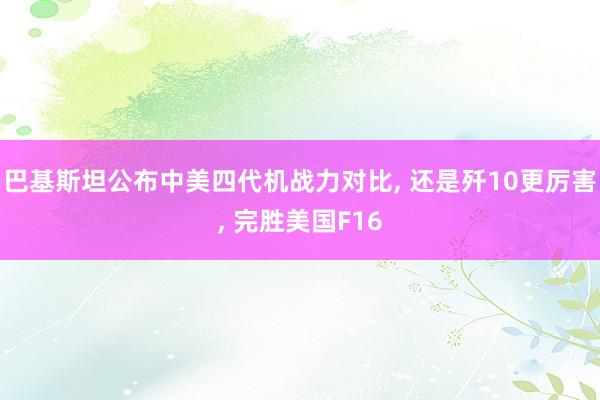 巴基斯坦公布中美四代机战力对比, 还是歼10更厉害, 完胜美国F16