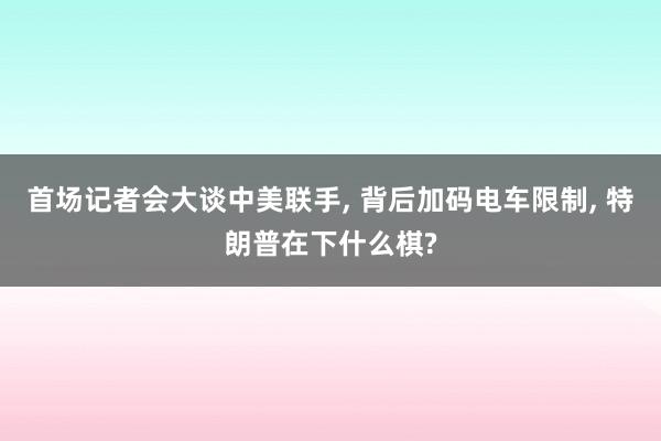 首场记者会大谈中美联手, 背后加码电车限制, 特朗普在下什么棋?