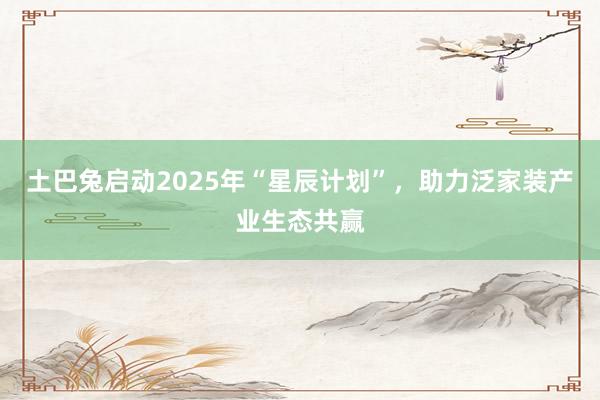 土巴兔启动2025年“星辰计划”，助力泛家装产业生态共赢