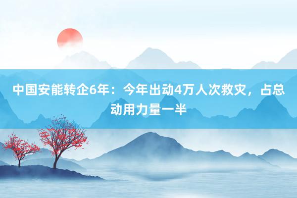 中国安能转企6年：今年出动4万人次救灾，占总动用力量一半