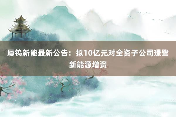 厦钨新能最新公告：拟10亿元对全资子公司璟鹭新能源增资