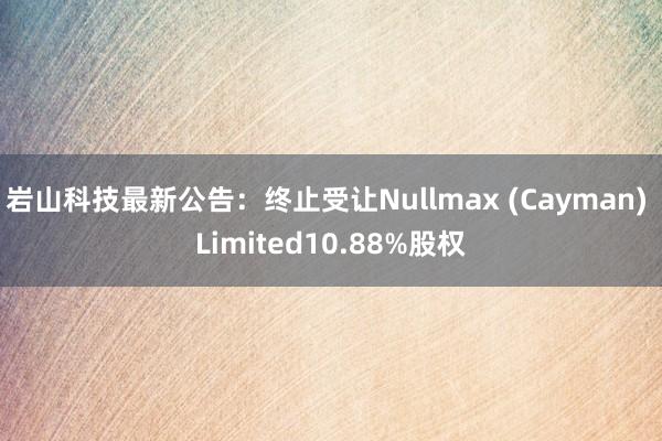 岩山科技最新公告：终止受让Nullmax (Cayman) Limited10.88%股权