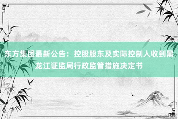 东方集团最新公告：控股股东及实际控制人收到黑龙江证监局行政监管措施决定书