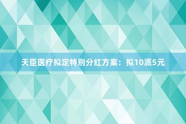 天臣医疗拟定特别分红方案：拟10派5元