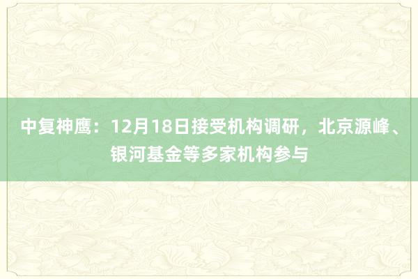 中复神鹰：12月18日接受机构调研，北京源峰、银河基金等多家机构参与