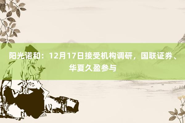 阳光诺和：12月17日接受机构调研，国联证券、华夏久盈参与