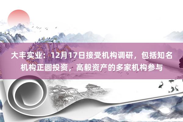 大丰实业：12月17日接受机构调研，包括知名机构正圆投资，高毅资产的多家机构参与