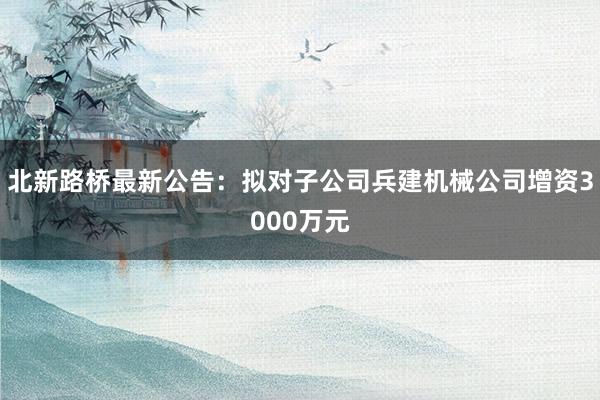 北新路桥最新公告：拟对子公司兵建机械公司增资3000万元