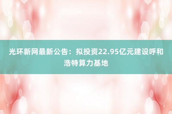 光环新网最新公告：拟投资22.95亿元建设呼和浩特算力基地