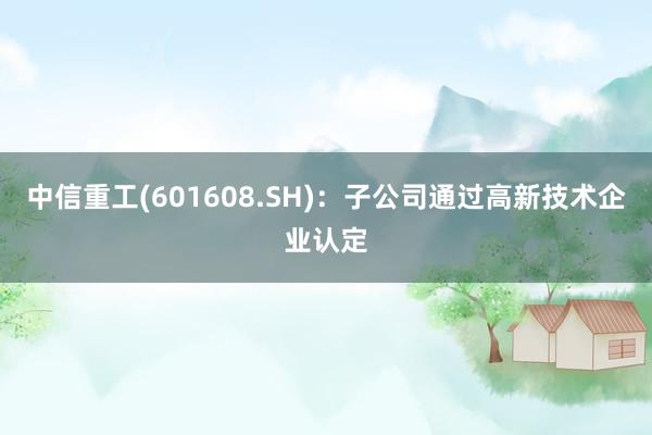 中信重工(601608.SH)：子公司通过高新技术企业认定