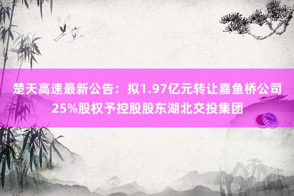 楚天高速最新公告：拟1.97亿元转让嘉鱼桥公司25%股权予控股股东湖北交投集团