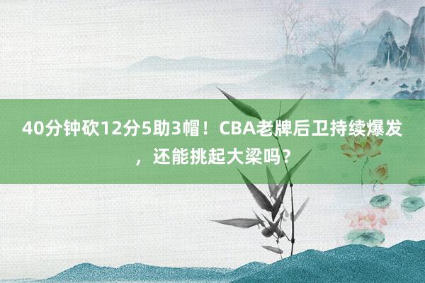 40分钟砍12分5助3帽！CBA老牌后卫持续爆发，还能挑起大梁吗？