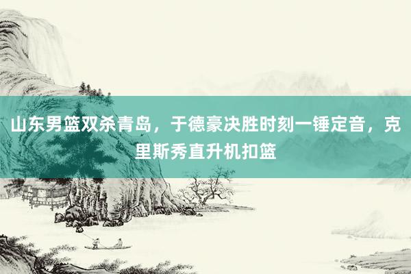 山东男篮双杀青岛，于德豪决胜时刻一锤定音，克里斯秀直升机扣篮