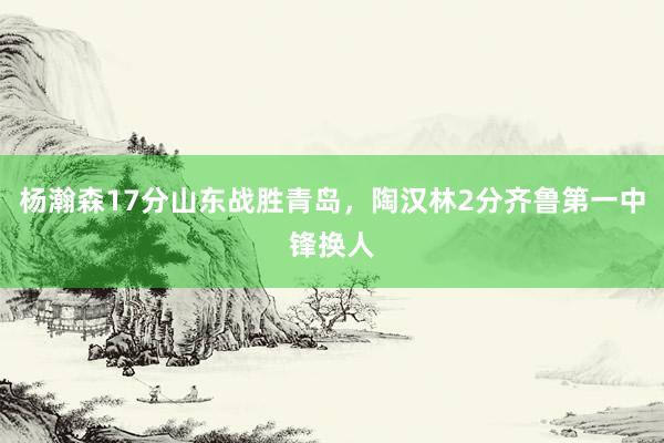 杨瀚森17分山东战胜青岛，陶汉林2分齐鲁第一中锋换人